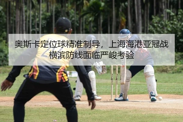 奥斯卡定位球精准制导，上海海港亚冠战横滨防线面临严峻考验